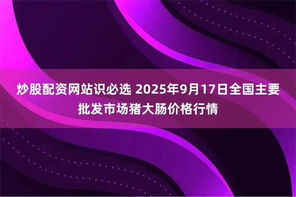 炒股配资网站识必选 2025年9月17日全国主要批发市场猪大肠价格行情