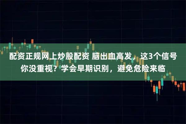 配资正规网上炒股配资 脑出血高发，这3个信号你没重视？学会早期识别，避免危险来临