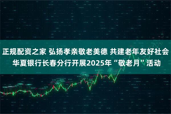 正规配资之家 弘扬孝亲敬老美德 共建老年友好社会 华夏银行长春分行开展2025年“敬老月”活动