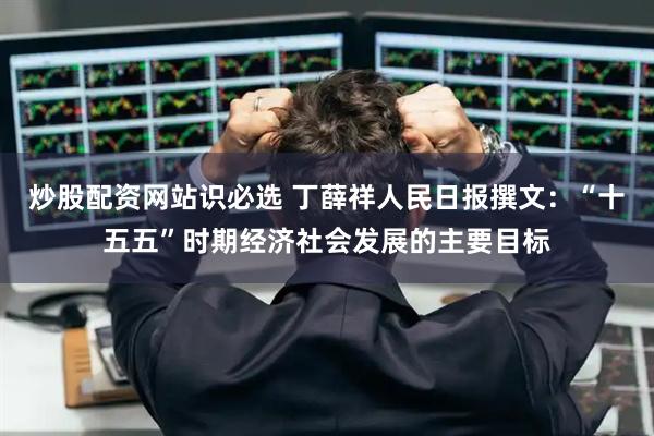 炒股配资网站识必选 丁薛祥人民日报撰文：“十五五”时期经济社会发展的主要目标