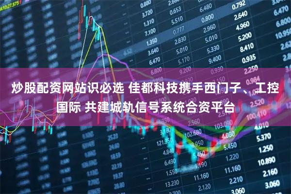 炒股配资网站识必选 佳都科技携手西门子、工控国际 共建城轨信号系统合资平台