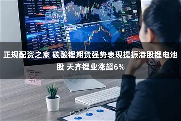 正规配资之家 碳酸锂期货强势表现提振港股锂电池股 天齐锂业涨超6%