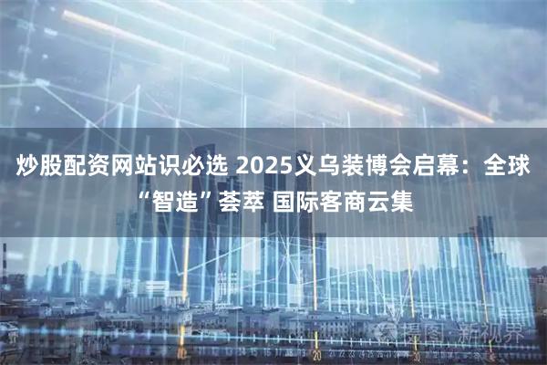 炒股配资网站识必选 2025义乌装博会启幕：全球“智造”荟萃 国际客商云集