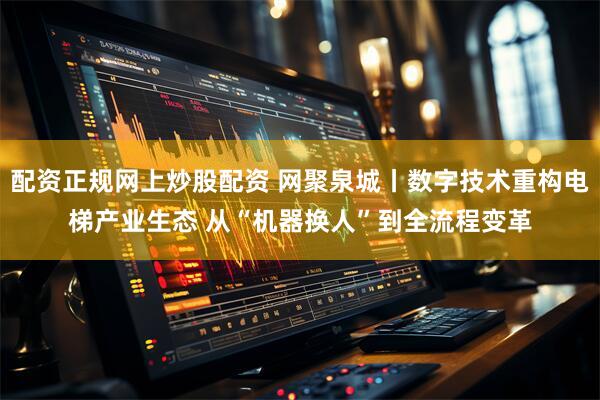 配资正规网上炒股配资 网聚泉城丨数字技术重构电梯产业生态 从“机器换人”到全流程变革