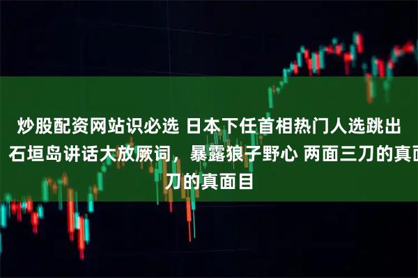 炒股配资网站识必选 日本下任首相热门人选跳出来，石垣岛讲话大放厥词，暴露狼子野心 两面三刀的真面目