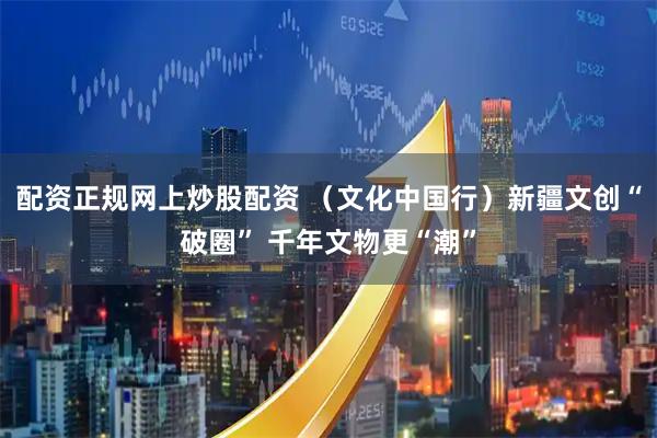 配资正规网上炒股配资 （文化中国行）新疆文创“破圈” 千年文物更“潮”