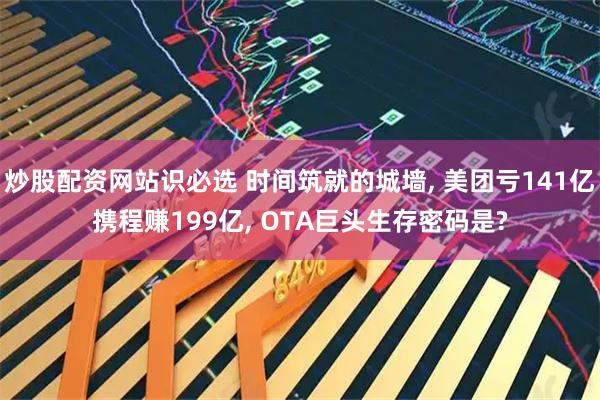 炒股配资网站识必选 时间筑就的城墙, 美团亏141亿携程赚199亿, OTA巨头生存密码是?