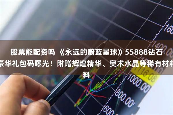 股票能配资吗 《永远的蔚蓝星球》55888钻石豪华礼包码曝光！附赠辉煌精华、奥术水晶等稀有材料