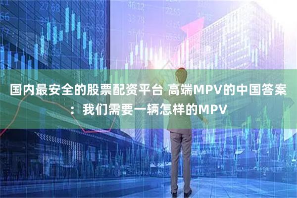国内最安全的股票配资平台 高端MPV的中国答案：我们需要一辆怎样的MPV