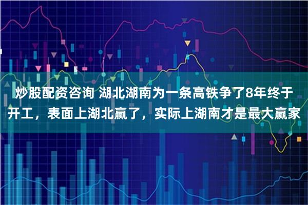 炒股配资咨询 湖北湖南为一条高铁争了8年终于开工，表面上湖北赢了，实际上湖南才是最大赢家