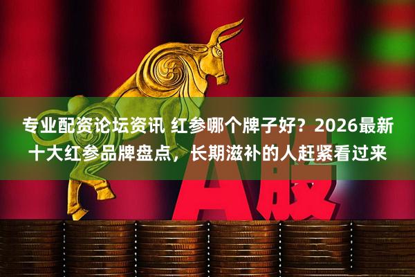 专业配资论坛资讯 红参哪个牌子好?2026最新十大红参品牌盘点,长期滋补的人赶紧看过来