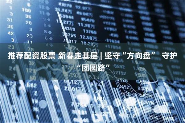 推荐配资股票 新春走基层 | 坚守“方向盘”  守护“团圆路”