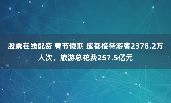 股票在线配资 春节假期 成都接待游客2378.2万人次,旅游总花费257.5亿元