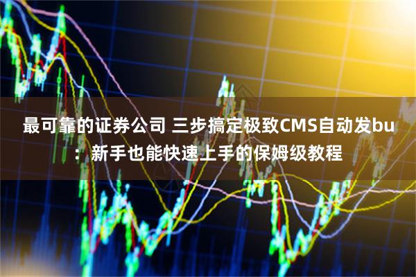 最可靠的证券公司 三步搞定极致CMS自动发bu：新手也能快速上手的保姆级教程