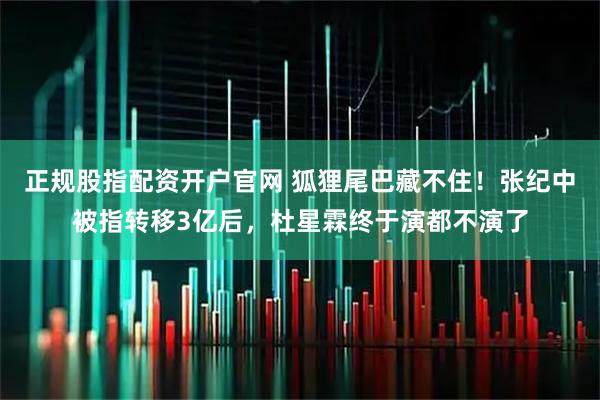 正规股指配资开户官网 狐狸尾巴藏不住！张纪中被指转移3亿后，杜星霖终于演都不演了