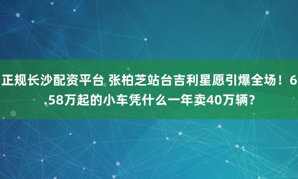 正规长沙配资平台 张柏芝站台吉利星愿引爆全场！6.58万起的小车凭什么一年卖40万辆？