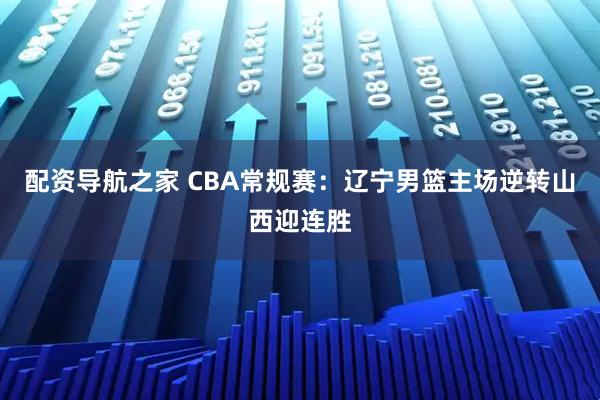 配资导航之家 CBA常规赛：辽宁男篮主场逆转山西迎连胜