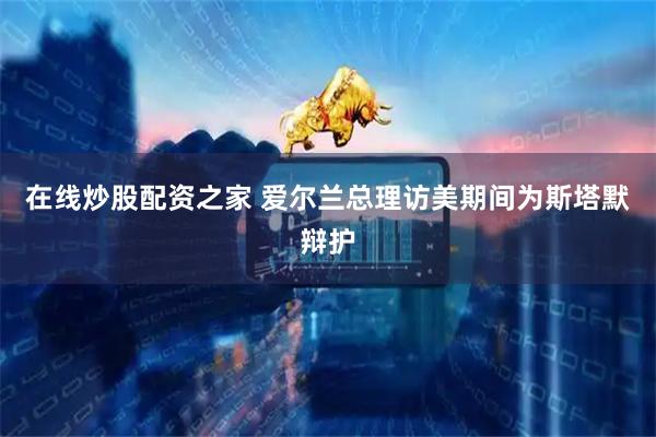 在线炒股配资之家 爱尔兰总理访美期间为斯塔默辩护