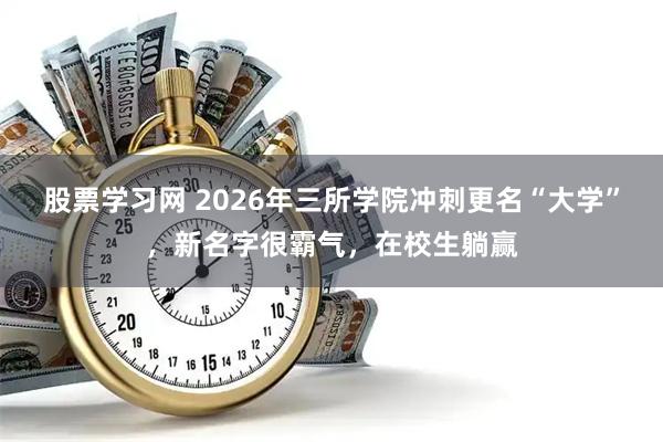 股票学习网 2026年三所学院冲刺更名“大学”，新名字很霸气，在校生躺赢