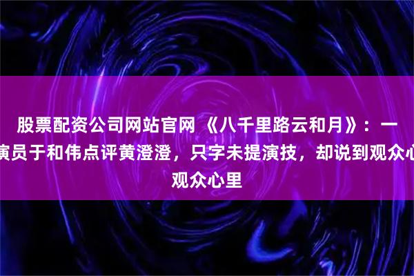 股票配资公司网站官网 《八千里路云和月》：一级演员于和伟点评黄澄澄，只字未提演技，却说到观众心里